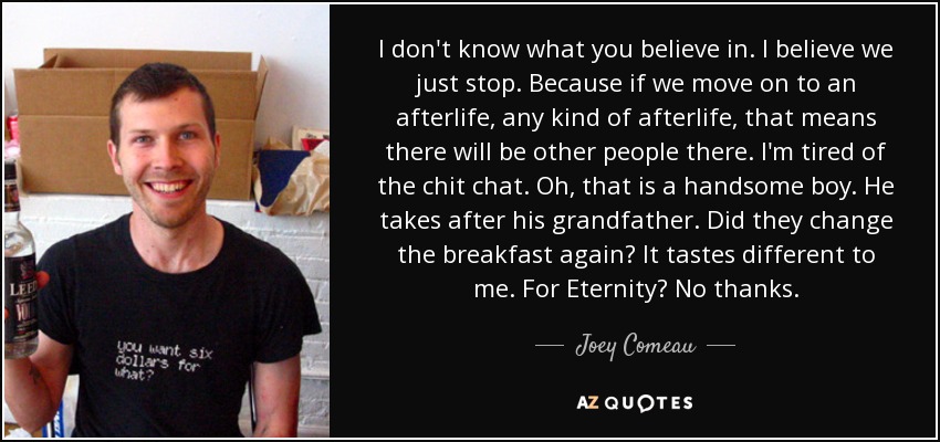 I don't know what you believe in. I believe we just stop. Because if we move on to an afterlife, any kind of afterlife, that means there will be other people there. I'm tired of the chit chat. Oh, that is a handsome boy. He takes after his grandfather. Did they change the breakfast again? It tastes different to me. For Eternity? No thanks. - Joey Comeau