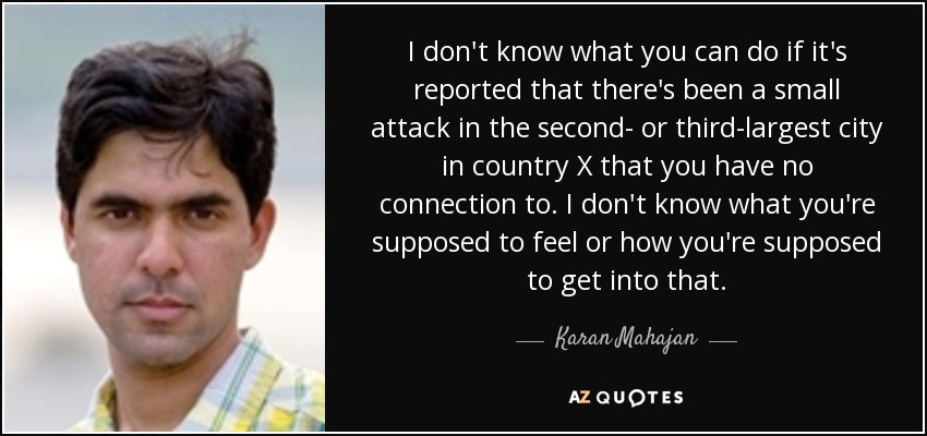 I don't know what you can do if it's reported that there's been a small attack in the second- or third-largest city in country X that you have no connection to. I don't know what you're supposed to feel or how you're supposed to get into that. - Karan Mahajan