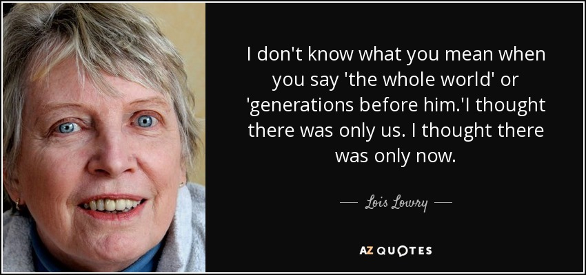 I don't know what you mean when you say 'the whole world' or 'generations before him.'I thought there was only us. I thought there was only now. - Lois Lowry
