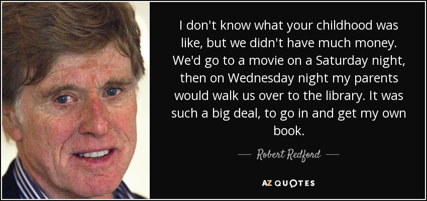 I don't know what your childhood was like, but we didn't have much money. We'd go to a movie on a Saturday night, then on Wednesday night my parents would walk us over to the library. It was such a big deal, to go in and get my own book. - Robert Redford