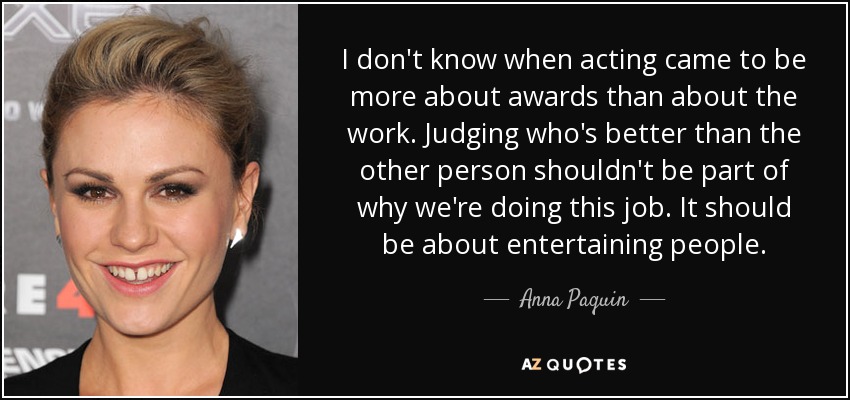 I don't know when acting came to be more about awards than about the work. Judging who's better than the other person shouldn't be part of why we're doing this job. It should be about entertaining people. - Anna Paquin