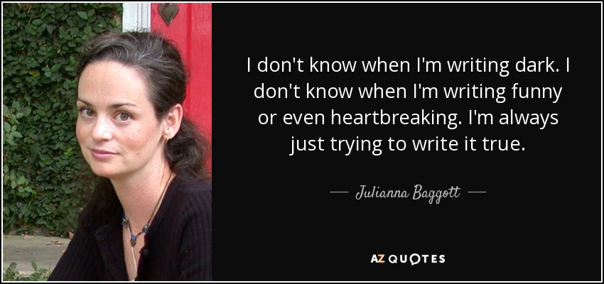 I don't know when I'm writing dark. I don't know when I'm writing funny or even heartbreaking. I'm always just trying to write it true. - Julianna Baggott