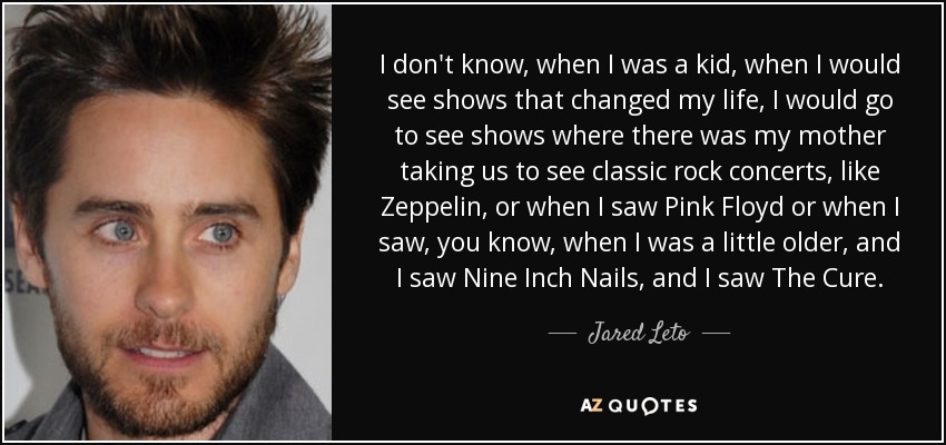 I don't know, when I was a kid, when I would see shows that changed my life, I would go to see shows where there was my mother taking us to see classic rock concerts, like Zeppelin, or when I saw Pink Floyd or when I saw, you know, when I was a little older, and I saw Nine Inch Nails, and I saw The Cure. - Jared Leto