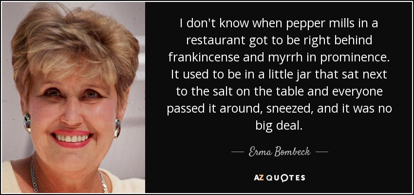 I don't know when pepper mills in a restaurant got to be right behind frankincense and myrrh in prominence. It used to be in a little jar that sat next to the salt on the table and everyone passed it around, sneezed, and it was no big deal. - Erma Bombeck