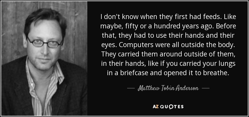 I don't know when they first had feeds. Like maybe, fifty or a hundred years ago. Before that, they had to use their hands and their eyes. Computers were all outside the body. They carried them around outside of them, in their hands, like if you carried your lungs in a briefcase and opened it to breathe. - Matthew Tobin Anderson
