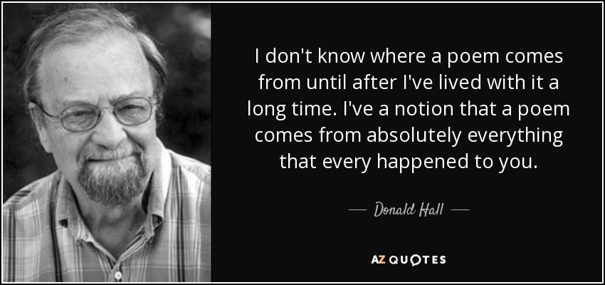 I don't know where a poem comes from until after I've lived with it a long time. I've a notion that a poem comes from absolutely everything that every happened to you. - Donald Hall