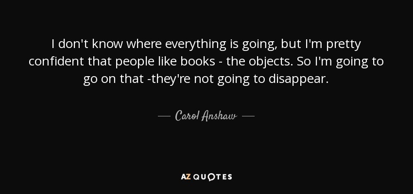 I don't know where everything is going, but I'm pretty confident that people like books - the objects. So I'm going to go on that -they're not going to disappear. - Carol Anshaw