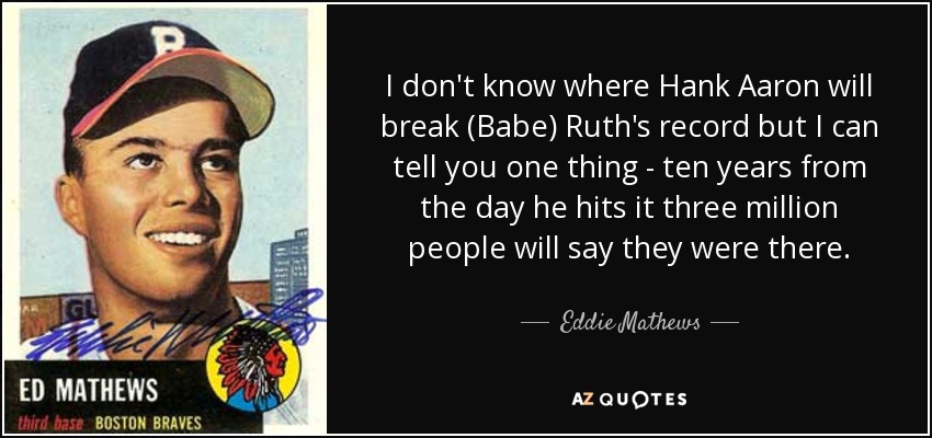 I don't know where Hank Aaron will break (Babe) Ruth's record but I can tell you one thing - ten years from the day he hits it three million people will say they were there. - Eddie Mathews