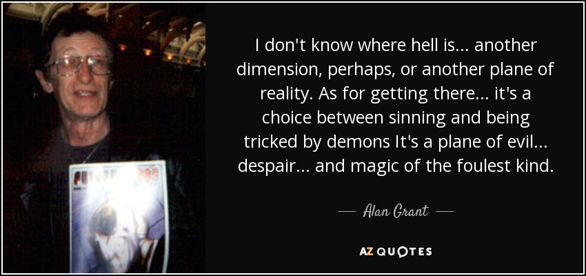 I don't know where hell is ... another dimension, perhaps, or another plane of reality. As for getting there ... it's a choice between sinning and being tricked by demons It's a plane of evil ... despair ... and magic of the foulest kind. - Alan Grant