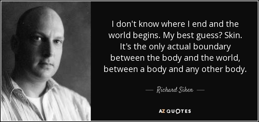 I don't know where I end and the world begins. My best guess? Skin. It's the only actual boundary between the body and the world, between a body and any other body. - Richard Siken