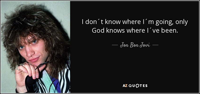 I don´t know where I´m going, only God knows where I´ve been. - Jon Bon Jovi