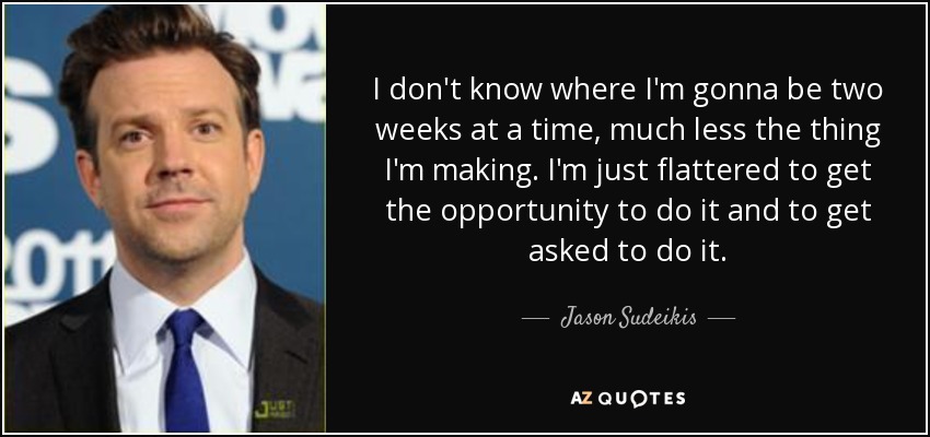 I don't know where I'm gonna be two weeks at a time, much less the thing I'm making. I'm just flattered to get the opportunity to do it and to get asked to do it. - Jason Sudeikis