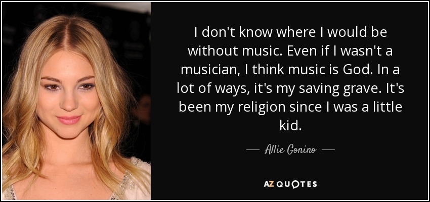I don't know where I would be without music. Even if I wasn't a musician, I think music is God. In a lot of ways, it's my saving grave. It's been my religion since I was a little kid. - Allie Gonino