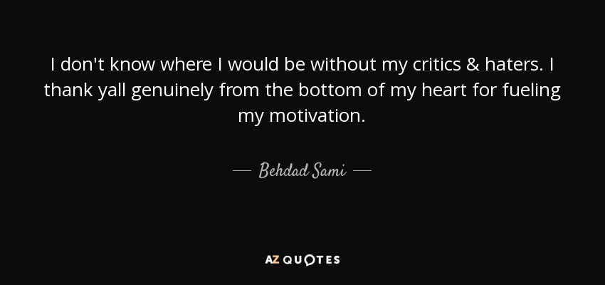 I don't know where I would be without my critics & haters. I thank yall genuinely from the bottom of my heart for fueling my motivation. - Behdad Sami