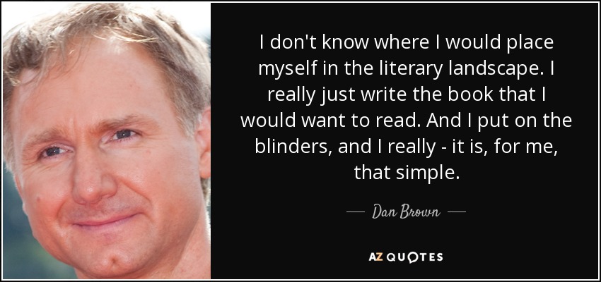 I don't know where I would place myself in the literary landscape. I really just write the book that I would want to read. And I put on the blinders, and I really - it is, for me, that simple. - Dan Brown