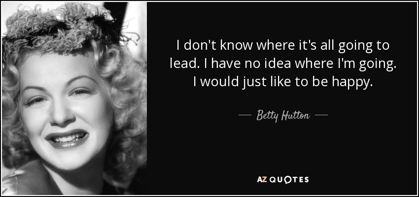 I don't know where it's all going to lead. I have no idea where I'm going. I would just like to be happy. - Betty Hutton