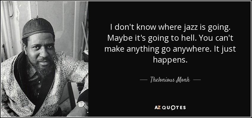 I don't know where jazz is going. Maybe it's going to hell. You can't make anything go anywhere. It just happens. - Thelonious Monk