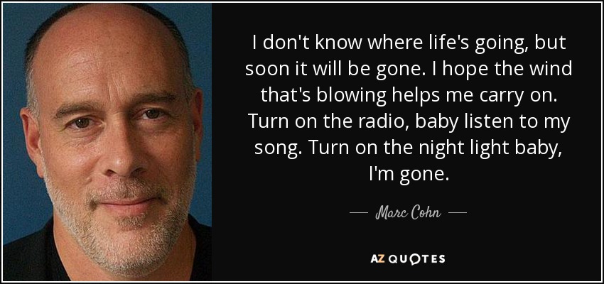 I don't know where life's going, but soon it will be gone. I hope the wind that's blowing helps me carry on. Turn on the radio, baby listen to my song. Turn on the night light baby, I'm gone. - Marc Cohn