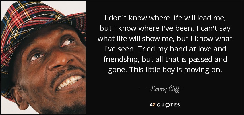 I don't know where life will lead me, but I know where I've been. I can't say what life will show me, but I know what I've seen. Tried my hand at love and friendship, but all that is passed and gone. This little boy is moving on. - Jimmy Cliff