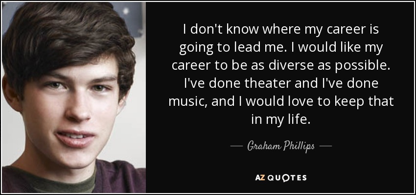 I don't know where my career is going to lead me. I would like my career to be as diverse as possible. I've done theater and I've done music, and I would love to keep that in my life. - Graham Phillips