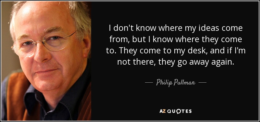I don't know where my ideas come from, but I know where they come to. They come to my desk, and if I'm not there, they go away again. - Philip Pullman