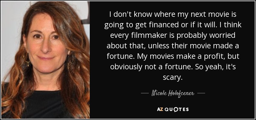 I don't know where my next movie is going to get financed or if it will. I think every filmmaker is probably worried about that, unless their movie made a fortune. My movies make a profit, but obviously not a fortune. So yeah, it's scary. - Nicole Holofcener