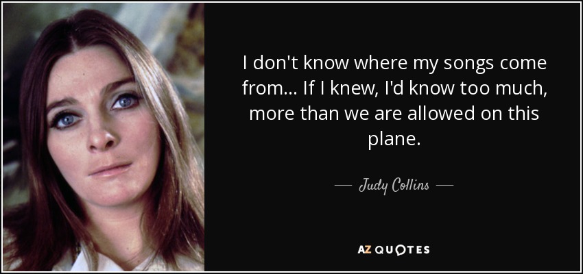 I don't know where my songs come from... If I knew, I'd know too much, more than we are allowed on this plane. - Judy Collins