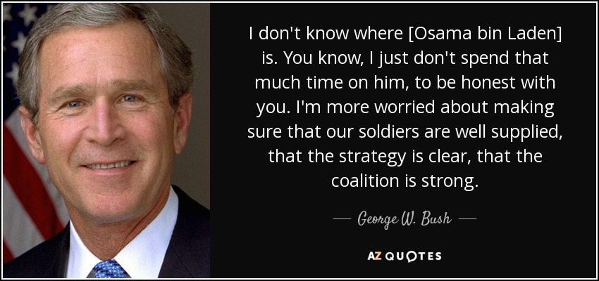 I don't know where [Osama bin Laden] is. You know, I just don't spend that much time on him, to be honest with you. I'm more worried about making sure that our soldiers are well supplied, that the strategy is clear, that the coalition is strong. - George W. Bush