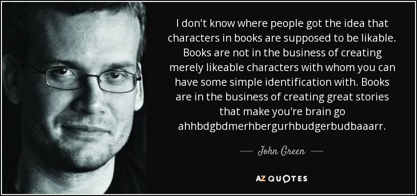 I don't know where people got the idea that characters in books are supposed to be likable. Books are not in the business of creating merely likeable characters with whom you can have some simple identification with. Books are in the business of creating great stories that make you're brain go ahhbdgbdmerhbergurhbudgerbudbaaarr. - John Green