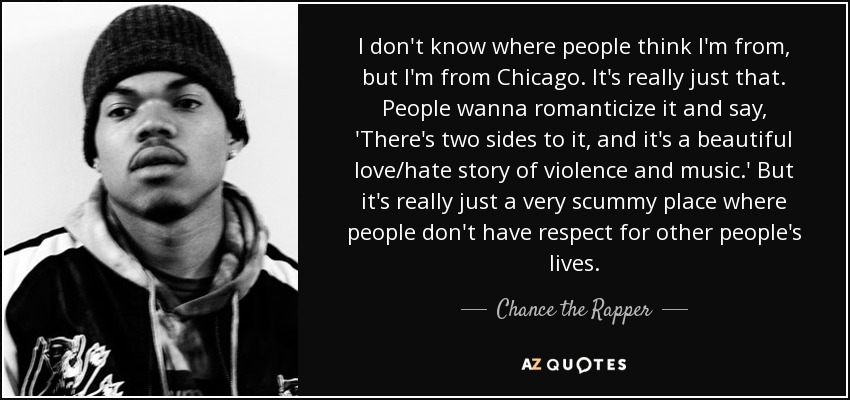 I don't know where people think I'm from, but I'm from Chicago. It's really just that. People wanna romanticize it and say, 'There's two sides to it, and it's a beautiful love/hate story of violence and music.' But it's really just a very scummy place where people don't have respect for other people's lives. - Chance the Rapper