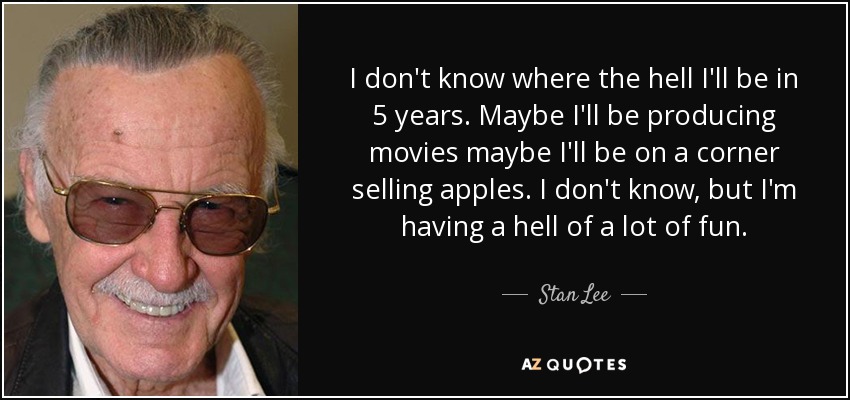 I don't know where the hell I'll be in 5 years. Maybe I'll be producing movies maybe I'll be on a corner selling apples. I don't know, but I'm having a hell of a lot of fun. - Stan Lee