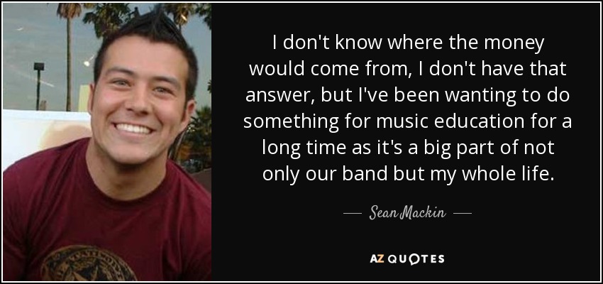 I don't know where the money would come from, I don't have that answer, but I've been wanting to do something for music education for a long time as it's a big part of not only our band but my whole life. - Sean Mackin