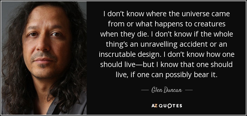 I don’t know where the universe came from or what happens to creatures when they die. I don’t know if the whole thing’s an unravelling accident or an inscrutable design. I don’t know how one should live—but I know that one should live, if one can possibly bear it. - Glen Duncan
