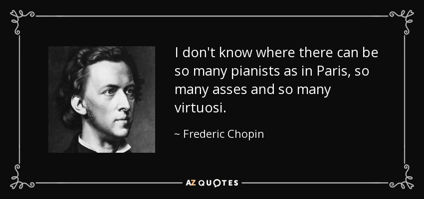 I don't know where there can be so many pianists as in Paris, so many asses and so many virtuosi. - Frederic Chopin