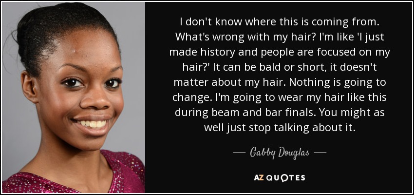 I don't know where this is coming from. What's wrong with my hair? I'm like 'I just made history and people are focused on my hair?' It can be bald or short, it doesn't matter about my hair. Nothing is going to change. I'm going to wear my hair like this during beam and bar finals. You might as well just stop talking about it. - Gabby Douglas