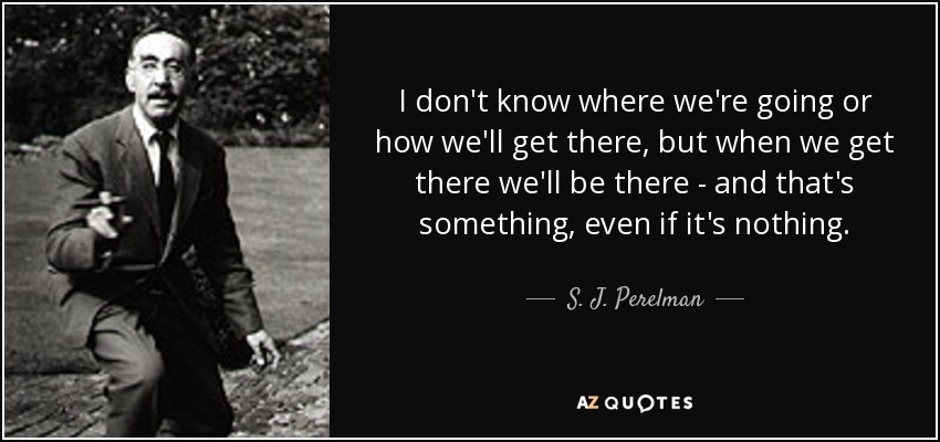 I don't know where we're going or how we'll get there, but when we get there we'll be there - and that's something, even if it's nothing. - S. J. Perelman