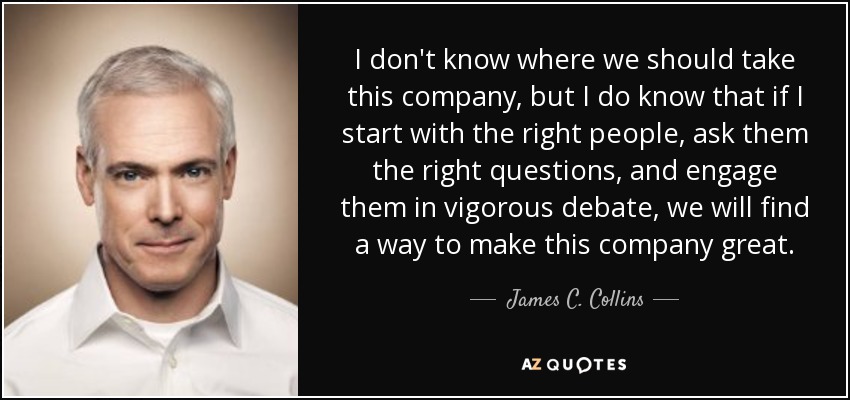 I don't know where we should take this company, but I do know that if I start with the right people, ask them the right questions, and engage them in vigorous debate, we will find a way to make this company great. - James C. Collins
