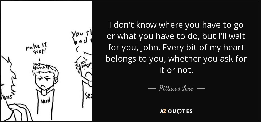 I don't know where you have to go or what you have to do, but I'll wait for you, John. Every bit of my heart belongs to you, whether you ask for it or not. - Pittacus Lore