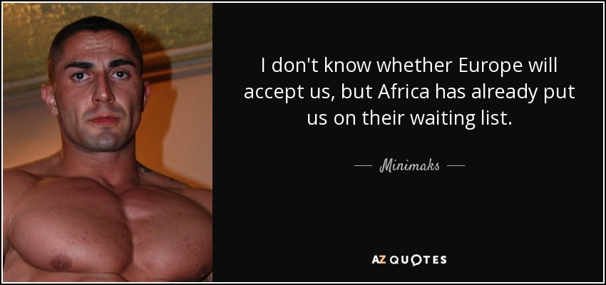 I don't know whether Europe will accept us, but Africa has already put us on their waiting list. - Minimaks