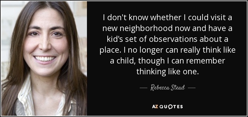 I don't know whether I could visit a new neighborhood now and have a kid's set of observations about a place. I no longer can really think like a child, though I can remember thinking like one. - Rebecca Stead