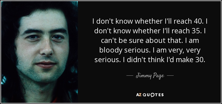 I don't know whether I'll reach 40. I don't know whether I'll reach 35. I can't be sure about that. I am bloody serious. I am very, very serious. I didn't think I'd make 30. - Jimmy Page