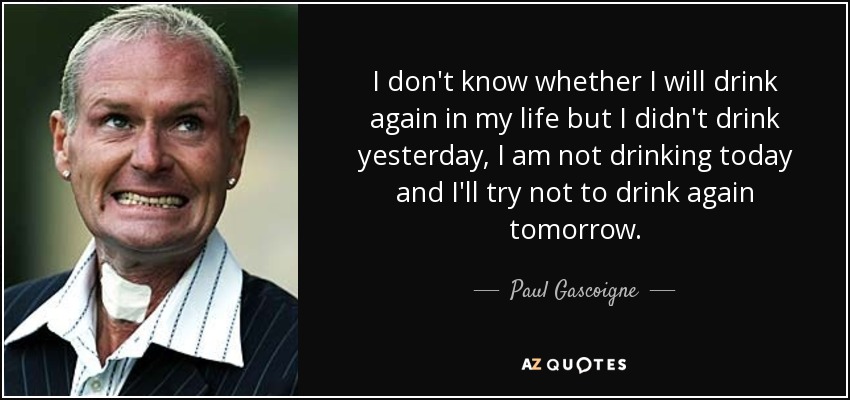 I don't know whether I will drink again in my life but I didn't drink yesterday, I am not drinking today and I'll try not to drink again tomorrow. - Paul Gascoigne