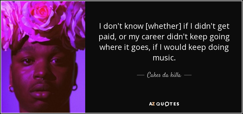 I don't know [whether] if I didn't get paid, or my career didn't keep going where it goes, if I would keep doing music. - Cakes da killa
