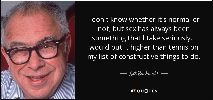I don't know whether it's normal or not, but sex has always been something that I take seriously. I would put it higher than tennis on my list of constructive things to do. - Art Buchwald