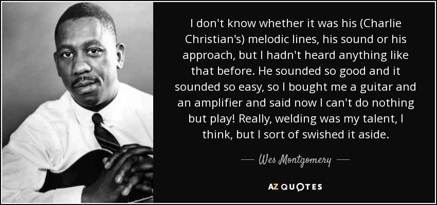 I don't know whether it was his (Charlie Christian's) melodic lines, his sound or his approach, but I hadn't heard anything like that before. He sounded so good and it sounded so easy, so I bought me a guitar and an amplifier and said now I can't do nothing but play! Really, welding was my talent, I think, but I sort of swished it aside. - Wes Montgomery