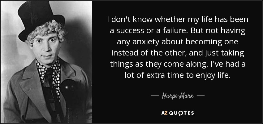 I don't know whether my life has been a success or a failure. But not having any anxiety about becoming one instead of the other, and just taking things as they come along, I've had a lot of extra time to enjoy life. - Harpo Marx