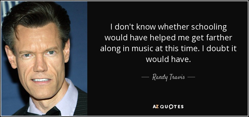 I don't know whether schooling would have helped me get farther along in music at this time. I doubt it would have. - Randy Travis