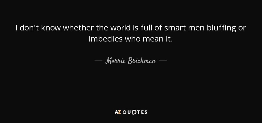 I don't know whether the world is full of smart men bluffing or imbeciles who mean it. - Morrie Brickman