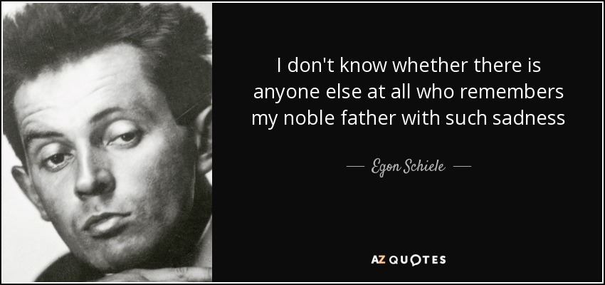 I don't know whether there is anyone else at all who remembers my noble father with such sadness - Egon Schiele