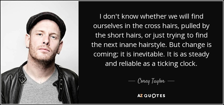 I don't know whether we will find ourselves in the cross hairs, pulled by the short hairs, or just trying to find the next inane hairstyle. But change is coming; it is inevitable. It is as steady and reliable as a ticking clock. - Corey Taylor